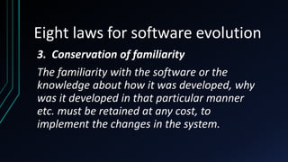 Eight laws for software evolution
3. Conservation of familiarity
The familiarity with the software or the
knowledge about how it was developed, why
was it developed in that particular manner
etc. must be retained at any cost, to
implement the changes in the system.
 