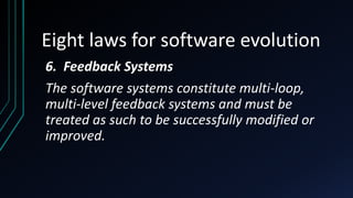 Eight laws for software evolution
6. Feedback Systems
The software systems constitute multi-loop,
multi-level feedback systems and must be
treated as such to be successfully modified or
improved.
 