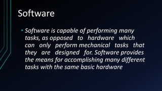 Software
• Software is capable of performing many
tasks, as opposed to hardware which
can only perform mechanical tasks that
they are designed for. Software provides
the means for accomplishing many different
tasks with the same basic hardware
 