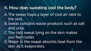 INSTRUCTIONS
• THE TEACHER WILL ASK STUDENTS RANDOMLY ABOUT
THE 4TH
QUARTER TOPICS.
FIRST ANSWER – 100%
SECOND ANSWER – 95%
THIRD ANSWER - 90%
FOURTH ANSWER - 80%
11. How does sweating cool the body?
A.The sweat traps a layer of cool air next to
the skin.
B.Sweat contains waste products such as salt
and urea.
C.The cold sweat lying on the skin makes
you feel cooler.
D.Water in the sweat absorbs heat from the
skin as it evaporates.
 