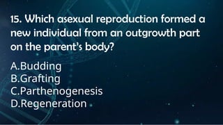 INSTRUCTIONS
• THE TEACHER WILL ASK STUDENTS RANDOMLY ABOUT
THE 4TH
QUARTER TOPICS.
FIRST ANSWER – 100%
SECOND ANSWER – 95%
THIRD ANSWER - 90%
FOURTH ANSWER - 80%
15. Which asexual reproduction formed a
new individual from an outgrowth part
on the parent’s body?
A.Budding
B.Grafting
C.Parthenogenesis
D.Regeneration
 