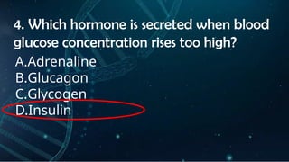 INSTRUCTIONS
• THE TEACHER WILL ASK STUDENTS RANDOMLY ABOUT
THE 4TH
QUARTER TOPICS.
FIRST ANSWER – 100%
SECOND ANSWER – 95%
THIRD ANSWER - 90%
FOURTH ANSWER - 80%
4. Which hormone is secreted when blood
glucose concentration rises too high?
A.Adrenaline
B.Glucagon
C.Glycogen
D.Insulin
 