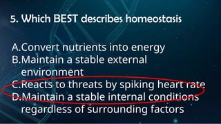 INSTRUCTIONS
• THE TEACHER WILL ASK STUDENTS RANDOMLY ABOUT
THE 4TH
QUARTER TOPICS.
FIRST ANSWER – 100%
SECOND ANSWER – 95%
THIRD ANSWER - 90%
FOURTH ANSWER - 80%
5. Which BEST describes homeostasis
A.Convert nutrients into energy
B.Maintain a stable external
environment
C.Reacts to threats by spiking heart rate
D.Maintain a stable internal conditions
regardless of surrounding factors
 