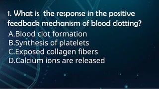 INSTRUCTIONS
• THE TEACHER WILL ASK STUDENTS RANDOMLY ABOUT
THE 4TH
QUARTER TOPICS.
FIRST ANSWER – 100%
SECOND ANSWER – 95%
THIRD ANSWER - 90%
FOURTH ANSWER - 80%
1. What is the response in the positive
feedback mechanism of blood clotting?
A.Blood clot formation
B.Synthesis of platelets
C.Exposed collagen fibers
D.Calcium ions are released
 