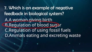 INSTRUCTIONS
• THE TEACHER WILL ASK STUDENTS RANDOMLY ABOUT
THE 4TH
QUARTER TOPICS.
FIRST ANSWER – 100%
SECOND ANSWER – 95%
THIRD ANSWER - 90%
FOURTH ANSWER - 80%
7. Which is an example of negative
feedback in biological system?
A.A woman giving birth
B.Regulation of blood sugar
C.Regulation of using fossil fuels
D.Animals eating and excreting waste
 