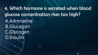 INSTRUCTIONS
• THE TEACHER WILL ASK STUDENTS RANDOMLY ABOUT
THE 4TH
QUARTER TOPICS.
FIRST ANSWER – 100%
SECOND ANSWER – 95%
THIRD ANSWER - 90%
FOURTH ANSWER - 80%
4. Which hormone is secreted when blood
glucose concentration rises too high?
A.Adrenaline
B.Glucagon
C.Glycogen
D.Insulin
 