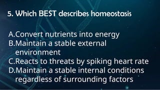 INSTRUCTIONS
• THE TEACHER WILL ASK STUDENTS RANDOMLY ABOUT
THE 4TH
QUARTER TOPICS.
FIRST ANSWER – 100%
SECOND ANSWER – 95%
THIRD ANSWER - 90%
FOURTH ANSWER - 80%
5. Which BEST describes homeostasis
A.Convert nutrients into energy
B.Maintain a stable external
environment
C.Reacts to threats by spiking heart rate
D.Maintain a stable internal conditions
regardless of surrounding factors
 