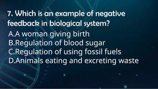 INSTRUCTIONS
• THE TEACHER WILL ASK STUDENTS RANDOMLY ABOUT
THE 4TH
QUARTER TOPICS.
FIRST ANSWER – 100%
SECOND ANSWER – 95%
THIRD ANSWER - 90%
FOURTH ANSWER - 80%
7. Which is an example of negative
feedback in biological system?
A.A woman giving birth
B.Regulation of blood sugar
C.Regulation of using fossil fuels
D.Animals eating and excreting waste
 
