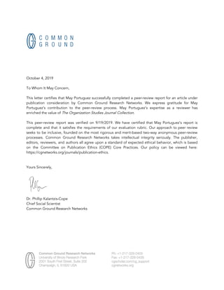  
October 4, 2019 
 
To Whom It May Concern, 
 
This letter certifies that May Portuguez successfully completed a peer-review report for an article under                             
publication consideration by Common Ground Research Networks. We express gratitude for May                       
Portuguez’s contribution to the peer-review process. May Portuguez’s expertise as a reviewer has                         
enriched the value of​ The Organization Studies Journal Collection​. 
 
This peer-review report was verified on 9/19/2019. We have certified that May Portuguez’s report is                             
complete and that it satisfies the requirements of our evaluation rubric. Our approach to peer review                               
seeks to be inclusive, founded on the most rigorous and merit-based two-way anonymous peer-review                           
processes. Common Ground Research Networks takes intellectual integrity seriously. The publisher,                     
editors, reviewers, and authors all agree upon a standard of expected ethical behavior, which is based                               
on the Committee on Publication Ethics (COPE) Core Practices. Our policy can be viewed here:                             
https://cgnetworks.org/journals/publication-ethics. 
 
 
Yours Sincerely, 
  
 
Dr. Phillip Kalantzis-Cope 
Chief Social Scientist 
Common Ground Research Networks  
 
