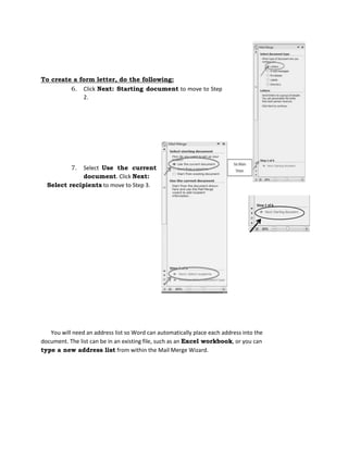 To create a form letter, do the following:
6. Click Next: Starting document to move to Step
2.
7. Select Use the current
document. Click Next:
Select recipients to move to Step 3.
You will need an address list so Word can automatically place each address into the
document. The list can be in an existing file, such as an Excel workbook, or you can
type a new address list from within the Mail Merge Wizard.
 