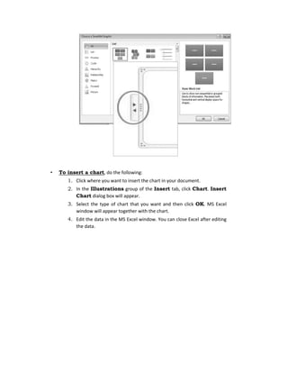 • To insert a chart, do the following:
1. Click where you want to insert the chart in your document.
2. In the Illustrations group of the Insert tab, click Chart. Insert
Chart dialog box will appear.
3. Select the type of chart that you want and then click OK. MS Excel
window will appear together with the chart.
4. Edit the data in the MS Excel window. You can close Excel after editing
the data.
 