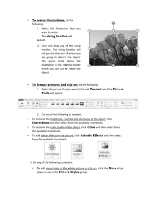 • To resize illustrations, do the
following:
1. Select the illustration that you
want to resize.
The sizing handles will
appear.
2. Click and drag any of the sizing
handles. The sizing handles will
tell you the direction of where you
are going to stretch the object.
The green circle above the
illustration is the rotating handle
which you can use to rotate the
object.
• To format pictures and clip art, do the following:
1. Select the picture that you want to format. Format tab of the Picture
Tools will appear.
2. Do any of the following as needed:
• To improve the brightness, contrast and sharpness of the object, click
Corrections and then select from the available thumbnails.
• To improve the color quality of the object, click Color and then select from
the available thumbnails.
• To add artistic effects to the picture, click Artistic Effects and then select
from the available thumbnails.
3. Do any of the following as needed:
• To add visual style to the whole picture or clip art, click the More drop-
down arrow in the Picture Styles group;
 
