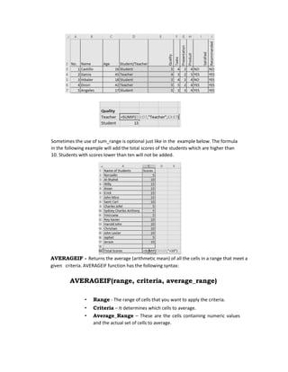 Sometimes the use of sum_range is optional just like in the example below. The formula
in the following example will add the total scores of the students which are higher than
10. Students with scores lower than ten will not be added.
AVERAGEIF - Returns the average (arithmetic mean) of all the cells in a range that meet a
given criteria. AVERAGEIF function has the following syntax:
AVERAGEIF(range, criteria, average_range)
• Range - The range of cells that you want to apply the criteria.
• Criteria – It determines which cells to average.
• Average_Range – These are the cells containing numeric values
and the actual set of cells to average.
 
