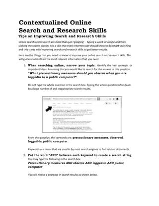 Contextualized Online
Search and Research Skills
Tips on Improving Search and Research Skills
Online search and research are more than just ‘googling’ – typing a word in Google and then
clicking the search button. It is a skill that every Internet user should know to do smart searching
and this starts with improving search and research skills to get better results.
Here are the things that you need to know to improve your online search and research skills. This
will guide you to obtain the most relevant information that you need.
1. When searching online, narrow your topic. Identify the key concepts or
important ideas. Assuming that you would like to search for the answer to this question:
“What precautionary measures should you observe when you are
loggedin in a public computer?”
Do not type the whole question in the search box. Typing the whole question often leads
to a large number of and inappropriate search results.
From the question, the keywords are: precautionary measures, observed,
logged-in, public computer.
Keywords are terms that are used in by most search engines to find related documents.
2. Put the word “AND” between each keyword to create a search string.
You may type the following in the search box:
Precautionary measures AND observe AND logged-in AND public
computer
You will notice a decrease in search results as shown below.
 