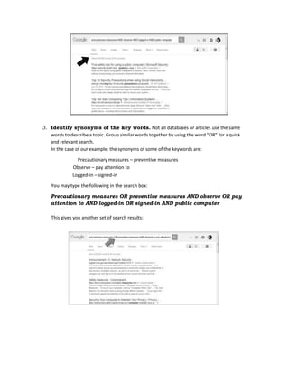3. Identify synonyms of the key words. Not all databases or articles use the same
words to describe a topic. Group similar words together by using the word “OR” for a quick
and relevant search.
In the case of our example: the synonyms of some of the keywords are:
Precautionary measures – preventive measures
Observe – pay attention to
Logged-in – signed-in
You may type the following in the search box:
Precautionary measures OR preventive measures AND observe OR pay
attention to AND logged-in OR signed-in AND public computer
This gives you another set of search results:
 