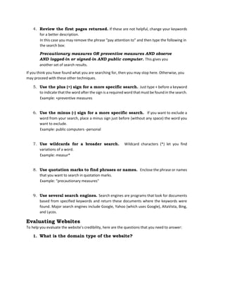4. Review the first pages returned. If these are not helpful, change your keywords
for a better description.
In this case you may remove the phrase “pay attention to” and then type the following in
the search box:
Precautionary measures OR preventive measures AND observe
AND logged-in or signed-in AND public computer. This gives you
another set of search results.
If you think you have found what you are searching for, then you may stop here. Otherwise, you
may proceed with these other techniques.
5. Use the plus (+) sign for a more specific search. Just type + before a keyword
to indicate that the word after the sign is a required word that must be found in the search.
Example: +preventive measures
6. Use the minus (-) sign for a more specific search. If you want to exclude a
word from your search, place a minus sign just before (without any space) the word you
want to exclude.
Example: public computers -personal
7. Use wildcards for a broader search. Wildcard characters (*) let you find
variations of a word.
Example: measur*
8. Use quotation marks to find phrases or names. Enclose the phrase or names
that you want to search in quotation marks.
Example: “precautionary measures"
9. Use several search engines. Search engines are programs that look for documents
based from specified keywords and return these documents where the keywords were
found. Major search engines include Google, Yahoo (which uses Google), AltaVista, Bing,
and Lycos.
Evaluating Websites
To help you evaluate the website’s credibility, here are the questions that you need to answer:
1. What is the domain type of the website?
 