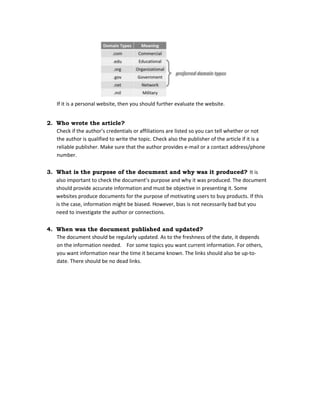 If it is a personal website, then you should further evaluate the website.
2. Who wrote the article?
Check if the author’s credentials or affiliations are listed so you can tell whether or not
the author is qualified to write the topic. Check also the publisher of the article if it is a
reliable publisher. Make sure that the author provides e-mail or a contact address/phone
number.
3. What is the purpose of the document and why was it produced? It is
also important to check the document’s purpose and why it was produced. The document
should provide accurate information and must be objective in presenting it. Some
websites produce documents for the purpose of motivating users to buy products. If this
is the case, information might be biased. However, bias is not necessarily bad but you
need to investigate the author or connections.
4. When was the document published and updated?
The document should be regularly updated. As to the freshness of the date, it depends
on the information needed. For some topics you want current information. For others,
you want information near the time it became known. The links should also be up-to-
date. There should be no dead links.
 