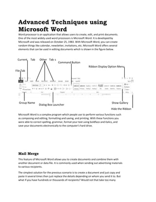 Advanced Techniques using
Microsoft Word
Word processor is an application that allows users to create, edit, and print documents.
One of the most widely used word processors is Microsoft Word. It is developed by
Microsoft and was released on October 25, 1983. With Microsoft Word, you can create
random things like calendar, newsletter, invitations, etc. Microsoft Word offers several
elements that can be used in editing documents which is shown in the figure below.
Microsoft Word is a complex program which people use to perform various functions such
as composing and editing, formatting and saving, and printing. With these functions you
were able to correct spelling, grammar, format your text using boldface and italics, and
save your documents electronically to the computer's hard drive.
Mail Merge
This feature of Microsoft Word allows you to create documents and combine them with
another document or data file. It is commonly used when sending out advertising materials
to various recipients.
The simplest solution for the previous scenario is to create a document and just copy and
paste it several times then just replace the details depending on whom you send it to. But
what if you have hundreds or thousands of recipients? Would not that take too many
Current Tab Other Tab s
File Tab
Ribbon Display Option Menu
Command Button
Group Name
Dialog Box Launcher
Show Gallery
Hide the Ribbon
 