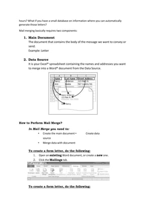 hours? What if you have a small database on information where you can automatically
generate those letters?
Mail merging basically requires two components:
1. Main Document
The document that contains the body of the message we want to convey or
send.
Example: Letter
2. Data Source
It is your Excel® spreadsheet containing the names and addresses you want
to merge into a Word® document from the Data Source.
How to Perform Mail Merge?
In Mail Merge you need to:
• Create the main document • Create data
source
• Merge data with document
To create a form letter, do the following:
1. Open an existing Word document, or create a new one.
2. Click the Mailings tab.
To create a form letter, do the following:
 
