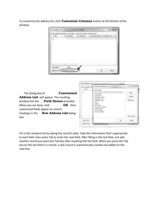 To customize the address list, click Customize Columns button at the bottom of the
window.
Fill in the recipient list by typing the record’s data. Type the information that’s appropriate
to each field, then press Tab to enter the next field. After filling in the last field, and add
another record just press the Tab key after inputting the last field. When you press the Tab
key on the last field in a record, a new record is automatically created and added on the
next line.
The dialog box of Customized
Address List will appear. The resulting
window lists the Field Names provided.
When you are done, click OK then
customized fields appear as column
headings in the New Address Listdialog
box.
 