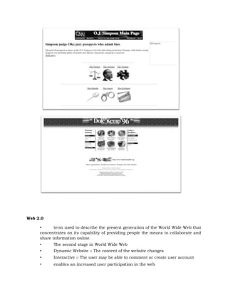 Web 2.0
• term used to describe the present generation of the World Wide Web that
concentrates on its capability of providing people the means to collaborate and
share information online.
• The second stage in World Wide Web
• Dynamic Website o The content of the website changes
• Interactive o The user may be able to comment or create user account
• enables an increased user participation in the web
 