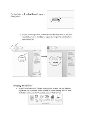 The placeholder of Greeting lines will appear in
the document.
15. To view your merged data, click the Preview Results button on the Mail
merge task pane or on the ribbon to replace the merge fields with data from
your recipient list.
Inserting Illustrations
• An illustration in Microsoft Office is visualization or drawing that is in the form
of pictures, Clip Art, shapes, SmartArt, charts or screen clippings. You can insert
illustrations easily using the Illustrations group of the Insert tab.
 