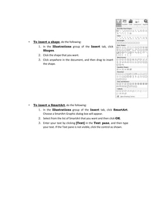 • To insert a shape, do the following:
1. In the Illustrations group of the Insert tab, click
Shapes.
2. Click the shape that you want.
3. Click anywhere in the document, and then drag to insert
the shape.
• To insert a SmartArt, do the following:
1. In the Illustrations group of the Insert tab, click SmartArt.
Choose a SmartArt Graphic dialog box will appear.
2. Select from the list of SmartArt that you want and then click OK.
3. Enter your text by clicking [Text] in the Text pane, and then type
your text. If the Text pane is not visible, click the control as shown.
 