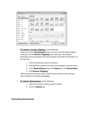 • To insert a screen clipping, do the following:
When you click the Screenshot button, you can insert the whole program
window or use the Screen Clipping tool to select part of a window.
Remember that only windows that have not been minimized to the taskbar can
be captured.
1. Click the window you want to clip from.
2. Click where you want to insert the screen clipping in your document.
3. In the Illustrations group of the Insert tab, click Screenshot.
4. Click Screen Clipping.
When the pointer becomes a cross, select the area of your screen that you
want to capture by clicking and dragging.
• To delete illustrations, do the following:
1. Select the illustration that you want to delete.
2. Press the Delete key.
Formatting Illustrations
 