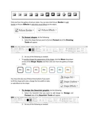 Click one from the gallery of picture styles. You can also click Picture Border to add
border or Picture Effects to add other visual effects to the object.
• To format shapes, do the following:
1. Select the shape that you want to format. Format tab of the Drawing
Tools will appear.
2. Do any of the following as needed:
• To quickly change the appearance of the shape, click the More drop-down
arrow of the Shape Styles and then click one from the gallery of shape
styles.
• To design the SmartArt graphic, do the following:
1. Select the SmartArt that you want to add design to. Design and
Format tabs of the SmartArt Tools will appear.
2. Do any of the following as needed:
You may click also any of these three buttons if you want
to fill the shape with color, change the line width or style,
or add effects to the shape.
 