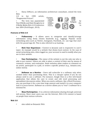 • Darcy DiNucci, an information architecture consultant, coined the term
Web
2.0 in her 1999 article,
“Fragmented Future”.
• The term was popularized by
Tim O'Reilly and Dale Dougherty at the
O'Reilly Media Web 2.0 Conference in
late 2004 (TechTarget, 2015).
Features of Web 2.0
• Folksonomy - It allows users to categorize and classify/arrange
information using freely chosen keywords (e.g., tagging). Popular social
networking sites such as Twitter, Instagram, Facebook, etc. use tags that start
with the pound sign (#). This is also referred to as hashtag.
• Rich User Experience - Content is dynamic and is responsive to user’s
input. An example would be a website that shows local content. In the case of
social networking sites, when logged on, your account is used to modify what you
see in their website.
• User Participation - The owner of the website is not the only one who is
able to put content. Others are able to place a content of their own by means of
comment, reviews, and evaluation. Some websites allow readers to comment on
an article, participate in a poll, or review a specific product (e.g., Amazon.com,
online stores).
• Software as a Service - Users will subscribe to a software only when
needed rather than purchasing them. This is a cheaper option if you do not
always need to use a software. For instance, Google Docs is a free web-based
application that allows the user to create and edit word processing and
spreadsheet documents online. When you need a software, like a Word Processor,
you can purchase it for a one-time huge amount and install it in your computer
and it is yours forever. Software as a service allows you to “rent” a software for a
minimal fee.
• Mass Participation - It is a diverse information sharing through universal
web access. Since most users can use the Internet, Web 2.0’s content is based
on people from various cultures.
Web 3.0
• also called as Semantic Web
 