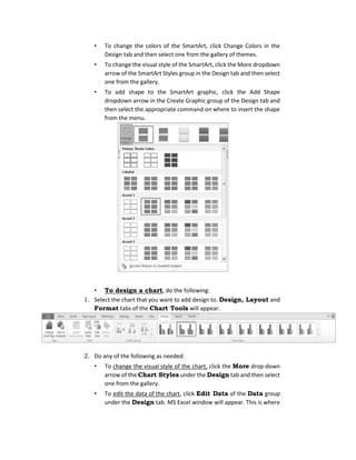 • To change the colors of the SmartArt, click Change Colors in the
Design tab and then select one from the gallery of themes.
• To change the visual style of the SmartArt, click the More dropdown
arrow of the SmartArt Styles group in the Design tab and then select
one from the gallery.
• To add shape to the SmartArt graphic, click the Add Shape
dropdown arrow in the Create Graphic group of the Design tab and
then select the appropriate command on where to insert the shape
from the menu.
• To design a chart, do the following:
1. Select the chart that you want to add design to. Design, Layout and
Format tabs of the Chart Tools will appear.
2. Do any of the following as needed:
• To change the visual style of the chart, click the More drop-down
arrow of the Chart Styles under the Design tab and then select
one from the gallery.
• To edit the data of the chart, click Edit Data of the Data group
under the Design tab. MS Excel window will appear. This is where
 