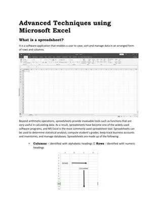 Advanced Techniques using
Microsoft Excel
What is a spreadsheet?
It is a software application that enables a user to save, sort and manage data in an arranged form
of rows and columns.
Beyond arithmetic operations, spreadsheets provide invaluable tools such as functions that are
very useful in calculating data. As a result, spreadsheets have become one of the widely used
software programs, and MS Excel is the most commonly used spreadsheet tool. Spreadsheets can
be used to determine statistical analysis, compute student’s grades, keep track business accounts
and inventories, and manage databases. Spreadsheets are made up of the following:
• Columns – identified with alphabetic headings Rows - identified with numeric
headings
 