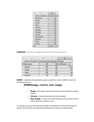 AVERAGE - Returns the average (arithmetic mean) of the arguments.
SUMIF – Adds the cells specified by a given condition or criteria. SUMIF function has
the following syntax:
SUMIF(range, criteria, sum_range)
• Range - The range of cells that you want to evaluate based on a given
criteria.
• Criteria – It determines which cells will be added.
• Sum_Range – These are the cells containing numeric values and the
cells to add if the condition is met.
For example, you want to find the total ratings of the teachers in terms of the product’s
quality. The formula to use to get the total ratings of the teachers is shown below.
 