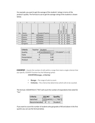 For example, you want to get the average of the students’ ratings in terms of the
product’s quality. The formula to use to get the average rating of the students is shown
below.
COUNTIF - Counts the number of cells within a range that meet a single criterion that
you specify. COUNTIF function has the following syntax:
COUNTIF(range, criteria)
• Range – The range of cells to count.
• Criteria – The criteria that determines which cells to be counted.
The formula =COUNTIF(I3:I7,”YES”) will count the number of respondents that voted for
“Yes”.
If you want to count the number of students who got grades of 90 and above in the first
quarter you can use the formula below.
 