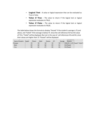 • Logical Test - A value or logical expression that can be evaluated as
True or False.
• Value if True – The value to return if the logical test or logical
expression evaluates to TRUE.
• Value if False – The value to return if the logical test or logical
expression evaluates to FALSE.
The table below shows the formula to display “Passed” if the student’s average is 75 and
above, and “Failed” if the average is below 75. Since the cell reference H2 has the value
of 73.6, “Failed” will be displayed. But not in the case of cell references H3 and H4, since
their values are higher than 75 “Passed” will be displayed.
 