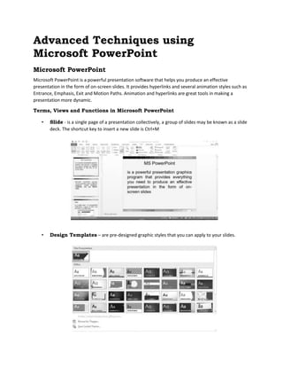 Advanced Techniques using
Microsoft PowerPoint
Microsoft PowerPoint
Microsoft PowerPoint is a powerful presentation software that helps you produce an effective
presentation in the form of on-screen slides. It provides hyperlinks and several animation styles such as
Entrance, Emphasis, Exit and Motion Paths. Animation and hyperlinks are great tools in making a
presentation more dynamic.
Terms, Views and Functions in Microsoft PowerPoint
• Slide - is a single page of a presentation collectively, a group of slides may be known as a slide
deck. The shortcut key to insert a new slide is Ctrl+M
• Design Templates – are pre-designed graphic styles that you can apply to your slides.
 