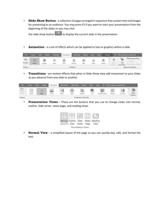 • Slide Show Button - a collection of pages arranged in sequence that contain text and images
for presenting to an audience. You may press F5 if you want to start your presentation from the
beginning of the slides or you may click
the slide show button to display the current slide in the presentation.
• Animation - is a set of effects which can be applied to text or graphics within a slide.
• Transitions - are motion effects that when in Slide Show view add movement to your slides
as you advance from one slide to another.
• Presentation Views – These are the buttons that you use to change views into normal,
outline, slide sorter, notes page, and reading views
• Normal View – a simplified layout of the page so you can quickly key, edit, and format the
text.
 