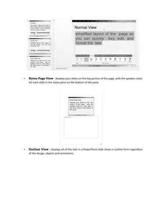 • Notes Page View - displays your slides on the top portion of the page, with the speaker notes
for each slide in the notes pane on the bottom of the pane.
• Outline View - displays all of the text in a PowerPoint slide show in outline form regardless
of the design, objects and animations.
 