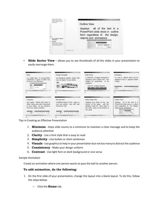 • Slide Sorter View – allows you to see thumbnails of all the slides in your presentation to
easily rearrange them.
Tips in Creating an Effective Presentation
1. Minimize - Keep slide counts to a minimum to maintain a clear message and to keep the
audience attentive
2. Clarity - Use a font style that is easy to read
3. Simplicity - Use bullets or short sentences
4. Visuals - Use graphics to help in your presentation but not too many to distract the audience
5. Consistency - Make your design uniform
6. Contrast - Use light font on dark background or vice versa
Sample Animation
Create an animation where one person wants to pass the ball to another person.
To add animation, do the following:
1. On the first slide of your presentation, change the layout into a blank layout. To do this, follow
the steps below:
– Click the Home tab.
 