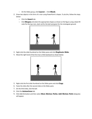 – On the Slides group, click Layout. – Click Blank.
2. Draw two objects in the form of a man using PowerPoint’s shapes. To do this, follow the steps
below:
– Click the Insert tab.
– Click Shapes and select the appropriate shapes as shown on the figure using a black fill
color for the two men, dark red for the ball and green for the rectangular ground.
3. Right-click the slide thumbnail on the Slides pane and click Duplicate Slide.
4. Move the right hand of the first man a little backward as shown below
5. Right-click the first slide thumbnail on the Slides pane and click Copy.
6. Paste the slide after the second slide on the Slides pane.
7. On the third slide, click the ball.
8. Click the Animations tab.
9. Click Add Animation and then select More Motion Paths. Add Motion Path dialog box
will appear.
 