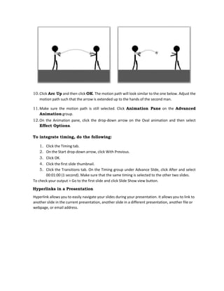 10.Click Arc Up and then click OK. The motion path will look similar to the one below. Adjust the
motion path such that the arrow is extended up to the hands of the second man.
11.Make sure the motion path is still selected. Click Animation Pane on the Advanced
Animation group.
12.On the Animation pane, click the drop-down arrow on the Oval animation and then select
Effect Options.
To integrate timing, do the following:
1. Click the Timing tab.
2. On the Start drop-down arrow, click With Previous.
3. Click OK.
4. Click the first slide thumbnail.
5. Click the Transitions tab. On the Timing group under Advance Slide, click After and select
00:01:00 (1 second). Make sure that the same timing is selected to the other two slides.
To check your output > Go to the first slide and click Slide Show view button.
Hyperlinks in a Presentation
Hyperlink allows you to easily navigate your slides during your presentation. It allows you to link to
another slide in the current presentation, another slide in a different presentation, another file or
webpage, or email address.
 