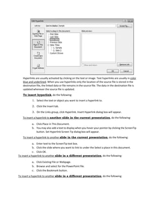 Hyperlinks are usually activated by clicking on the text or image. Text hyperlinks are usually in color
blue and underlined. When you use hyperlinks only the location of the source file is stored in the
destination file, the linked data or file remains in the source file. The data in the destination file is
updated whenever the source file is updated.
To insert hyperlink, do the following:
1. Select the text or object you want to insert a hyperlink to.
2. Click the Insert tab.
3. On the Links group, click Hyperlink. Insert Hyperlink dialog box will appear.
To insert a hyperlink to another slide in the current presentation, do the following:
a. Click Place in This Document.
b. You may also add a text to display when you hover your pointer by clicking the ScreenTip
button. Set Hyperlink Screen Tip dialog box will appear.
To insert a hyperlink to another slide in the current presentation, do the following:
a. Enter text to the ScreenTip text box.
b. Click the slide where you want to link to under the Select a place in this document.
c. Click OK.
To insert a hyperlink to another slide in a different presentation, do the following:
a. Click Existing File or Webpage.
b. Browse and select for the PowerPoint file.
c. Click the Bookmark button.
To insert a hyperlink to another slide in a different presentation, do the following:
 
