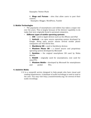 Examples: Twitter Plurk
6. Blogs and Forums - sites that allow users to post their
content.
Examples: Blogger, WordPress, Tumblr
3. Mobile Technologies
• The popularity of smartphones and tablets has taken a major rise
over the years. This is largely because of the devices’ capability to do
tasks that were originally found in personal computers.
• Different types of mobile operating systems:
1. iOS – used in Apple devices such as the iPhone and iPad
2. Android – an open source operating system developed by
Google. Being open source means several mobile phone
companies use this OS for free.
3. Blackberry OS – used in blackberry devices
4. Windows Phone OS – a closed source and proprietary
operating system developed by Microsoft
5. Symbian – the original smartphone OS used by Nokia
devices
6. WebOS – originally used for smartphones; now used for
smartTVs
7. Windows Mobile – developed by Microsoft for smartphones
and pocket PCs.
4. Assistive Media
It is a nonprofit service designed to help people who have visual and
reading impairments. A database of audio recordings is used to read to
the user. You may visit http://assistivemedia.org/ for several of their
audio recordings.
 