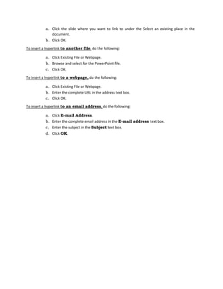 a. Click the slide where you want to link to under the Select an existing place in the
document.
b. Click OK.
To insert a hyperlink to another file, do the following:
a. Click Existing File or Webpage.
b. Browse and select for the PowerPoint file.
c. Click OK.
To insert a hyperlink to a webpage, do the following:
a. Click Existing File or Webpage.
b. Enter the complete URL in the address text box.
c. Click OK.
To insert a hyperlink to an email address, do the following:
a. Click E-mail Address.
b. Enter the complete email address in the E-mail address text box.
c. Enter the subject in the Subject text box.
d. Click OK.
 