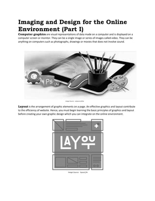 Imaging and Design for the Online
Environment (Part I)
Computer graphics are visual representations of data made on a computer and is displayed on a
computer screen or monitor. They can be a single image or series of images called video. They can be
anything on computers such as photographs, drawings or movies that does not involve sound.
Layout is the arrangement of graphic elements on a page. An effective graphics and layout contribute
to the efficiency of website. Hence, you must begin learning the basic principles of graphics and layout
before creating your own graphic design which you can integrate on the online environment.
 