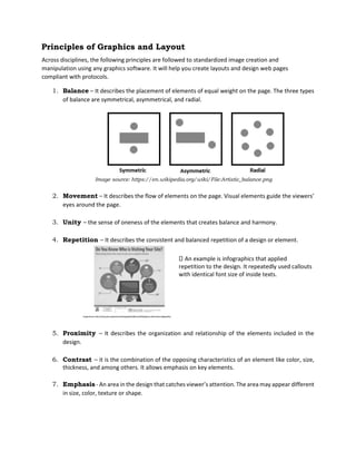 Principles of Graphics and Layout
Across disciplines, the following principles are followed to standardized image creation and
manipulation using any graphics software. It will help you create layouts and design web pages
compliant with protocols.
1. Balance – It describes the placement of elements of equal weight on the page. The three types
of balance are symmetrical, asymmetrical, and radial.
Image source: https://en.wikipedia.org/wiki/File:Artistic_balance.png
2. Movement – It describes the flow of elements on the page. Visual elements guide the viewers’
eyes around the page.
3. Unity – the sense of oneness of the elements that creates balance and harmony.
4. Repetition – It describes the consistent and balanced repetition of a design or element.
An example is infographics that applied
repetition to the design. It repeatedly used callouts
with identical font size of inside texts.
5. Proximity – It describes the organization and relationship of the elements included in the
design.
6. Contrast – it is the combination of the opposing characteristics of an element like color, size,
thickness, and among others. It allows emphasis on key elements.
7. Emphasis - An area in the design that catches viewer’s attention. The area may appear different
in size, color, texture or shape.
 