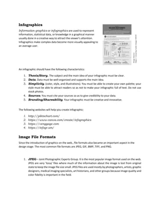 Infographics
Information graphics or infographics are used to represent
information, statistical data, or knowledge in a graphical manner
usually done in a creative way to attract the viewer’s attention.
Infographics make complex data become more visually appealing to
an average user.
An infographic should have the following characteristics:
1. Thesis/Story. The subject and the main idea of your infographic must be clear.
2. Data. Data must be well-organized and supports the main idea.
3. Simplicity. (color, style, and illustrations). You must be able to create your own palette; your
style must be able to attract readers so as not to make your infographic full of text. Do not use
stock photos.
4. Sources. You must cite your sources so as to give credibility to your data.
5. Branding/Shareability. Your infographic must be creative and innovative.
The following websites will help you create infographic:
1. http://piktochart.com/
2. https://www.canva.com/create/infographics
3. https://venggage.com
4. https://infogr.am/
Image File Formats
Since the introduction of graphics on the web., file formats also became an important aspect in the
design stage. The most common file formats are JPEG, GIF, BMP, TIFF, and PNG.
1. JPEG – Joint Photographic Experts Group. It is the most popular image format used on the web.
JPEG are very ‘lossy’ files where much of the information about the image is lost from original
state to keep the image file size small. JPEG files are used mostly by photographers, artists, graphic
designers, medical imaging specialists, art historians, and other groups because image quality and
color fidelity is important in the field.
 