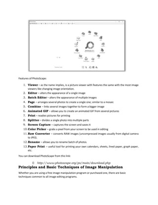 Features of PhotoScape:
1. Viewer – as the name implies, is a picture viewer with features the same with the most image
viewers like changing image orientation.
2. Editor – alters the appearance of a single image
3. Batch Editor – alters the appearance of multiple images
4. Page – arranges several photos to create a single one; similar to a mosaic
5. Combine – links several images together to form a bigger image
6. Animated GIF – allows you to create an animated GIF from several pictures
7. Print – readies pictures for printing
8. Splitter – divides a single photo into multiple parts
9. Screen Capture – captures the screen and saves it
10.Color Picker – grabs a pixel from your screen to be used in editing
11.Raw Converter – converts RAW images (uncompressed images usually from digital camera
to JPEG.
12.Rename – allows you to rename batch of photos
13.Paper Print – useful tool for printing your own calendars, sheets, lined paper, graph paper,
etc.
You can download PhotoScape from this link:
http://www.photoscape.org/ps/main/download.php
Principles and Basic Techniques of Image Manipulation
Whether you are using a free image manipulation program or purchased one, there are basic
techniques common to all image editing programs.
 