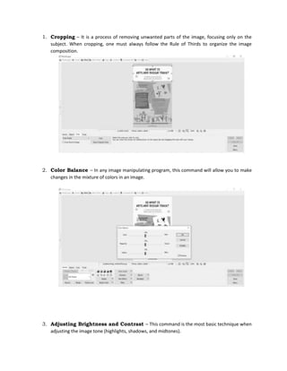 1. Cropping – It is a process of removing unwanted parts of the image, focusing only on the
subject. When cropping, one must always follow the Rule of Thirds to organize the image
composition.
2. Color Balance – In any image manipulating program, this command will allow you to make
changes in the mixture of colors in an image.
3. Adjusting Brightness and Contrast – This command is the most basic technique when
adjusting the image tone (highlights, shadows, and midtones).
 