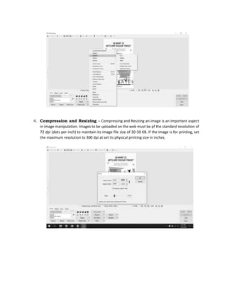 4. Compression and Resizing – Compressing and Resizing an image is an important aspect
in image manipulation. Images to be uploaded on the web must be pf the standard resolution of
72 dpi (dots per inch) to maintain its image file size of 30-50 KB. If the image is for printing, set
the maximum resolution to 300 dpi at set its physical printing size in inches.
 